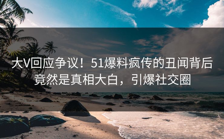大V回应争议！51爆料疯传的丑闻背后竟然是真相大白，引爆社交圈