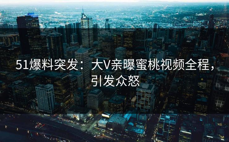 51爆料突发：大V亲曝蜜桃视频全程，引发众怒