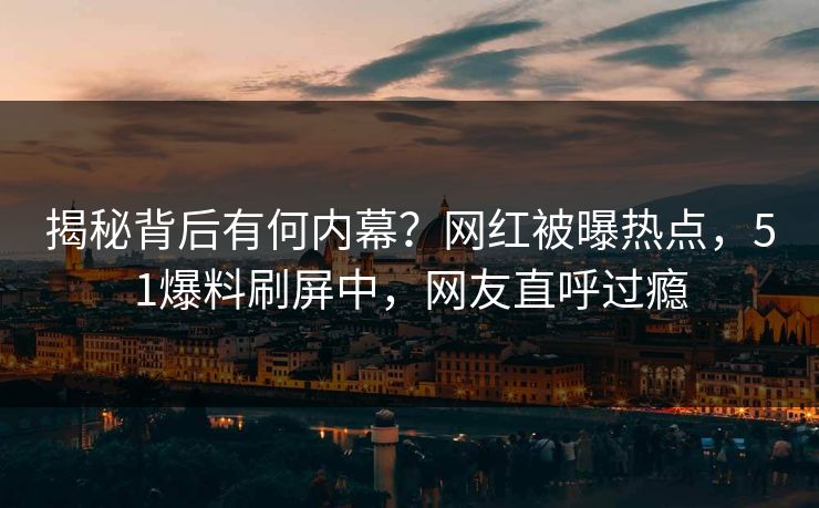 揭秘背后有何内幕？网红被曝热点，51爆料刷屏中，网友直呼过瘾