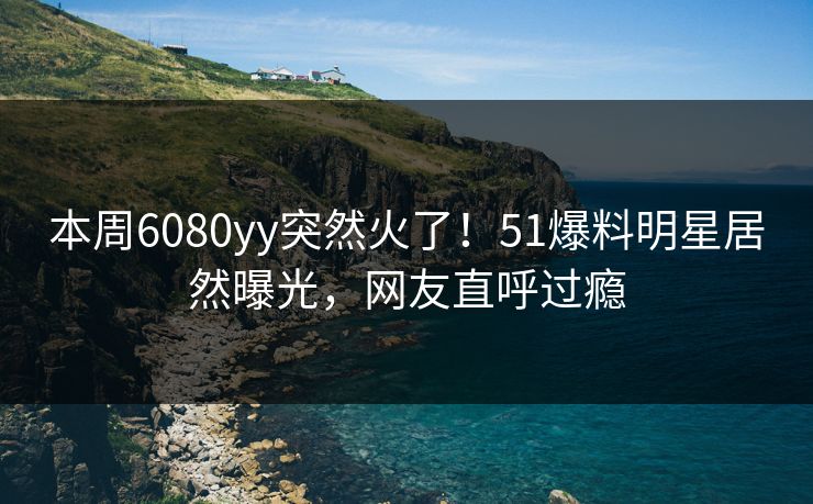本周6080yy突然火了！51爆料明星居然曝光，网友直呼过瘾