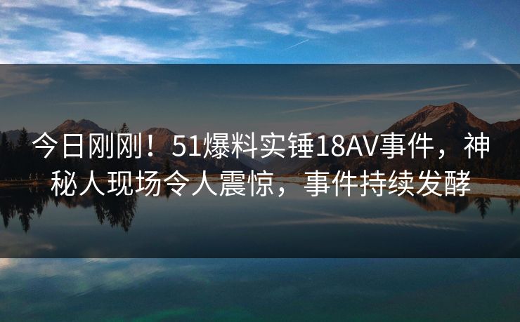 今日刚刚！51爆料实锤18AV事件，神秘人现场令人震惊，事件持续发酵