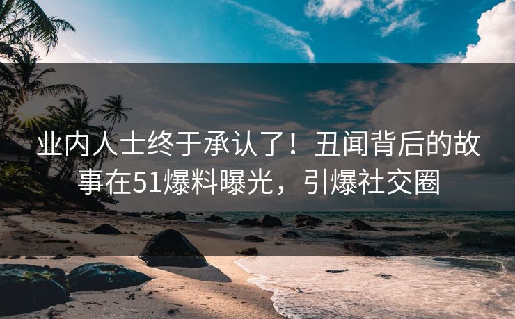 业内人士终于承认了！丑闻背后的故事在51爆料曝光，引爆社交圈