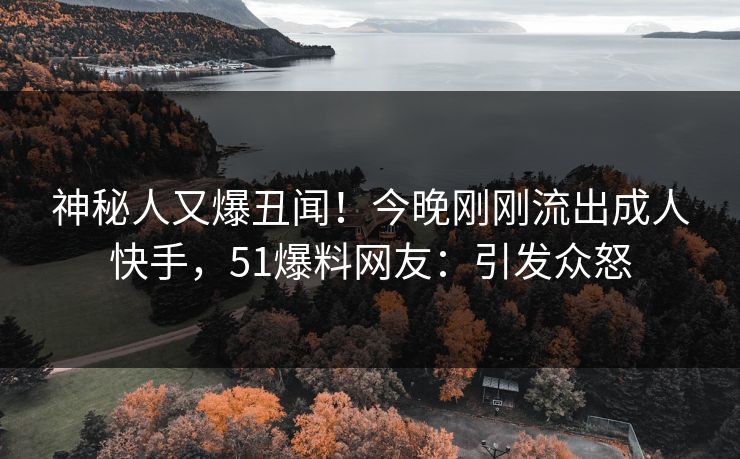 神秘人又爆丑闻！今晚刚刚流出成人快手，51爆料网友：引发众怒