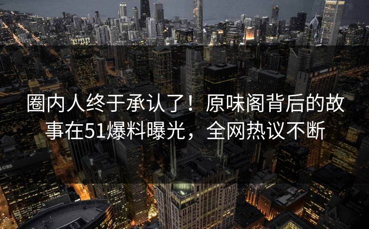圈内人终于承认了！原味阁背后的故事在51爆料曝光，全网热议不断