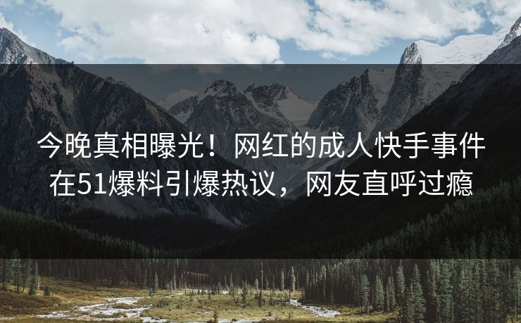 今晚真相曝光！网红的成人快手事件在51爆料引爆热议，网友直呼过瘾