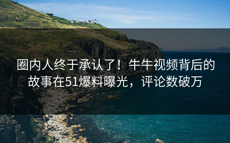 圈内人终于承认了！牛牛视频背后的故事在51爆料曝光，评论数破万