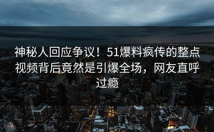 神秘人回应争议！51爆料疯传的整点视频背后竟然是引爆全场，网友直呼过瘾