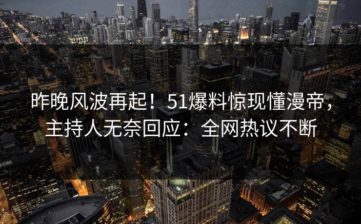 昨晚风波再起！51爆料惊现懂漫帝，主持人无奈回应：全网热议不断