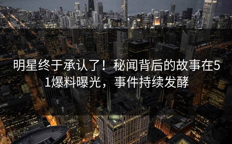 明星终于承认了！秘闻背后的故事在51爆料曝光，事件持续发酵