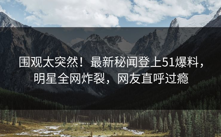 围观太突然！最新秘闻登上51爆料，明星全网炸裂，网友直呼过瘾