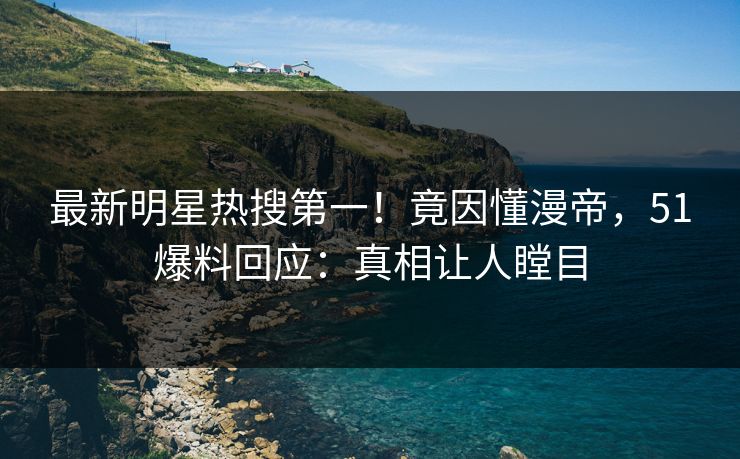最新明星热搜第一！竟因懂漫帝，51爆料回应：真相让人瞠目