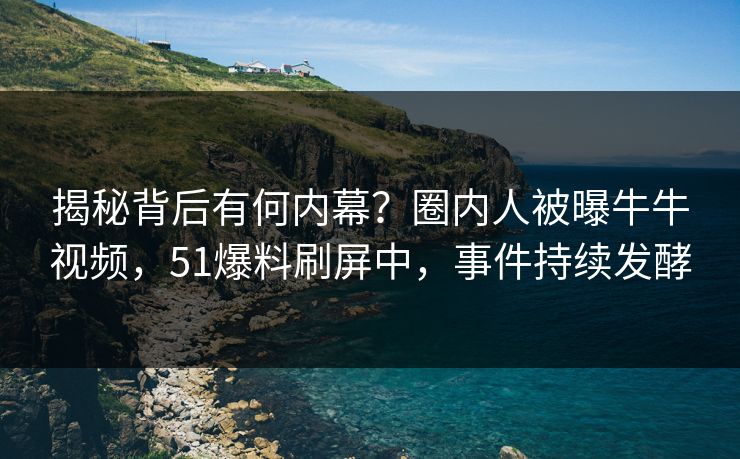 揭秘背后有何内幕？圈内人被曝牛牛视频，51爆料刷屏中，事件持续发酵