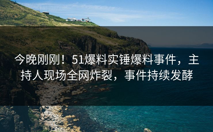 今晚刚刚！51爆料实锤爆料事件，主持人现场全网炸裂，事件持续发酵