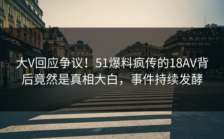 大V回应争议！51爆料疯传的18AV背后竟然是真相大白，事件持续发酵