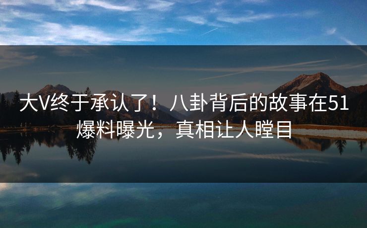 大V终于承认了！八卦背后的故事在51爆料曝光，真相让人瞠目