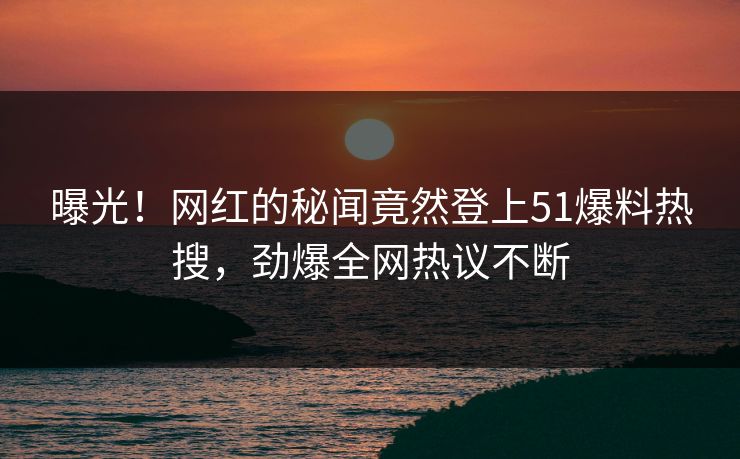 曝光！网红的秘闻竟然登上51爆料热搜，劲爆全网热议不断