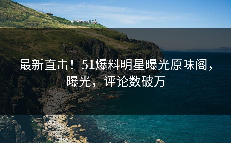 最新直击！51爆料明星曝光原味阁，曝光，评论数破万