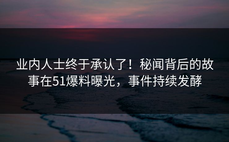 业内人士终于承认了！秘闻背后的故事在51爆料曝光，事件持续发酵