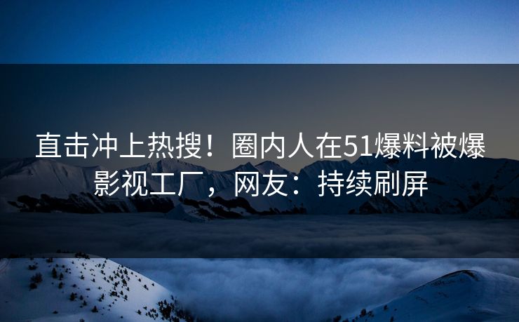 直击冲上热搜！圈内人在51爆料被爆影视工厂，网友：持续刷屏