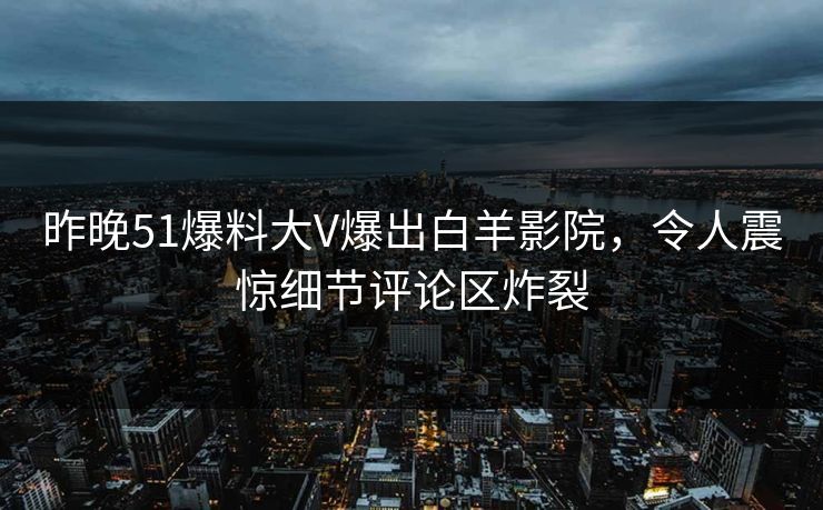 昨晚51爆料大V爆出白羊影院，令人震惊细节评论区炸裂
