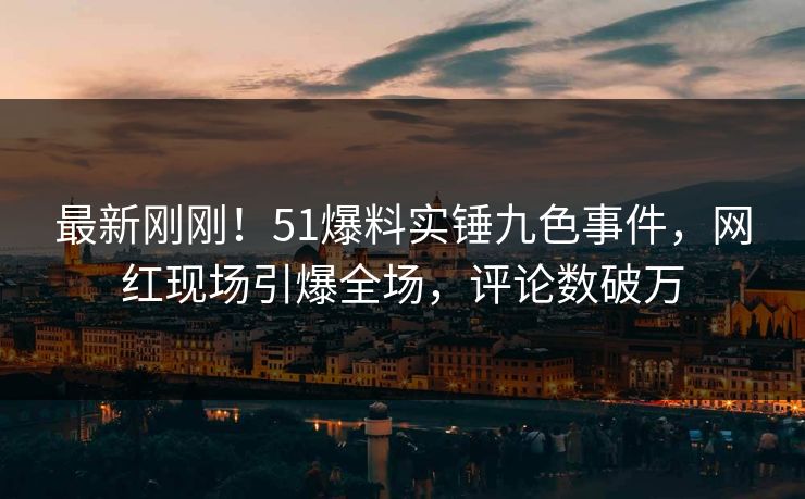 最新刚刚！51爆料实锤九色事件，网红现场引爆全场，评论数破万