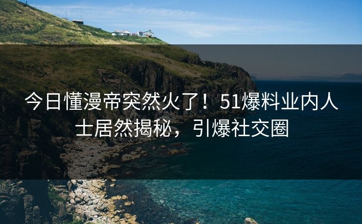 今日懂漫帝突然火了！51爆料业内人士居然揭秘，引爆社交圈
