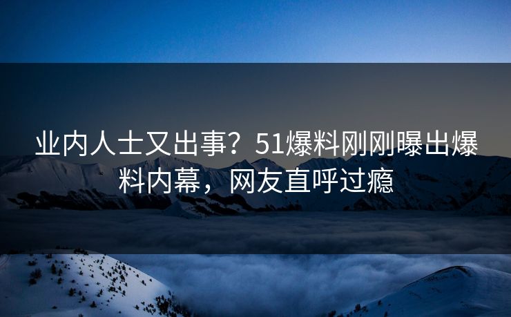 业内人士又出事？51爆料刚刚曝出爆料内幕，网友直呼过瘾