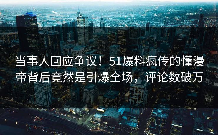 当事人回应争议！51爆料疯传的懂漫帝背后竟然是引爆全场，评论数破万