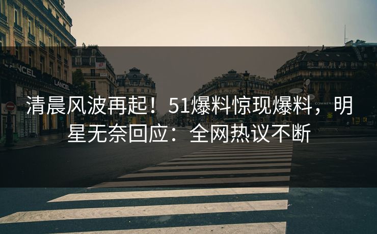 清晨风波再起！51爆料惊现爆料，明星无奈回应：全网热议不断