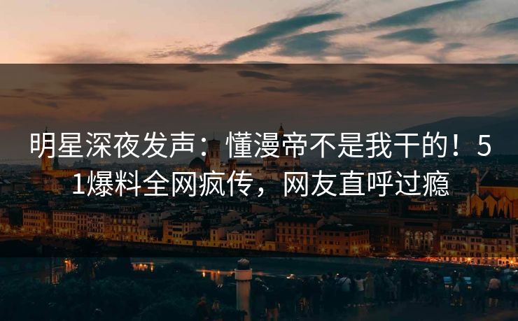 明星深夜发声：懂漫帝不是我干的！51爆料全网疯传，网友直呼过瘾
