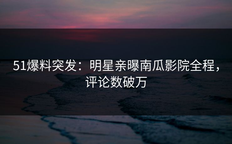 51爆料突发：明星亲曝南瓜影院全程，评论数破万