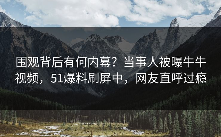 围观背后有何内幕？当事人被曝牛牛视频，51爆料刷屏中，网友直呼过瘾