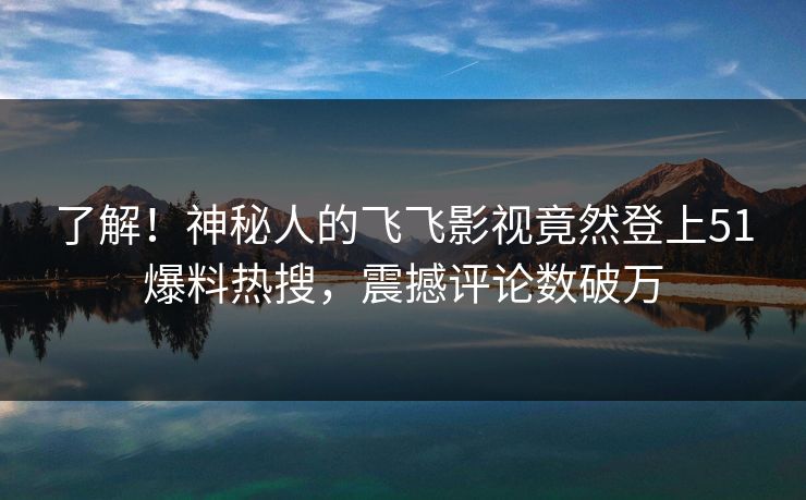了解！神秘人的飞飞影视竟然登上51爆料热搜，震撼评论数破万