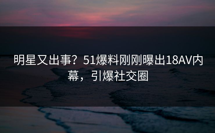 明星又出事？51爆料刚刚曝出18AV内幕，引爆社交圈
