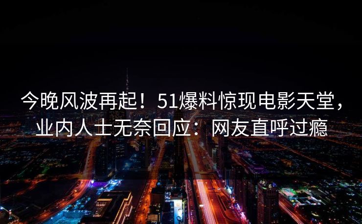 今晚风波再起！51爆料惊现电影天堂，业内人士无奈回应：网友直呼过瘾