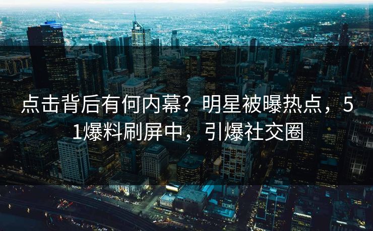 点击背后有何内幕？明星被曝热点，51爆料刷屏中，引爆社交圈