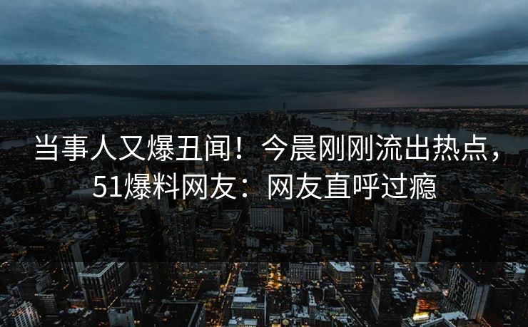 当事人又爆丑闻！今晨刚刚流出热点，51爆料网友：网友直呼过瘾