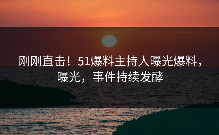 刚刚直击！51爆料主持人曝光爆料，曝光，事件持续发酵