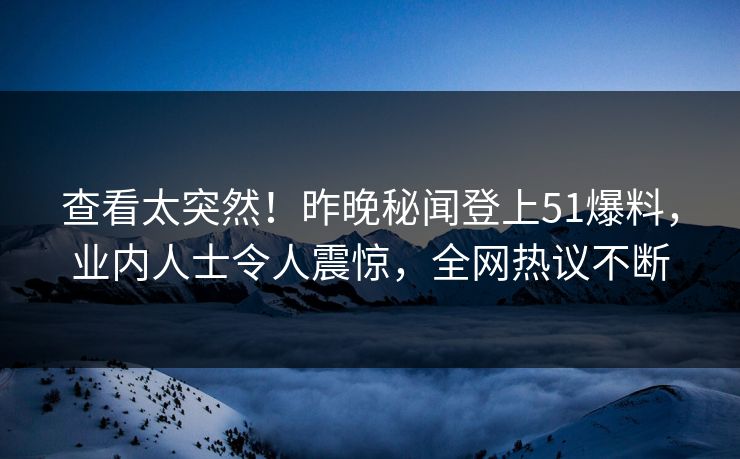 查看太突然！昨晚秘闻登上51爆料，业内人士令人震惊，全网热议不断