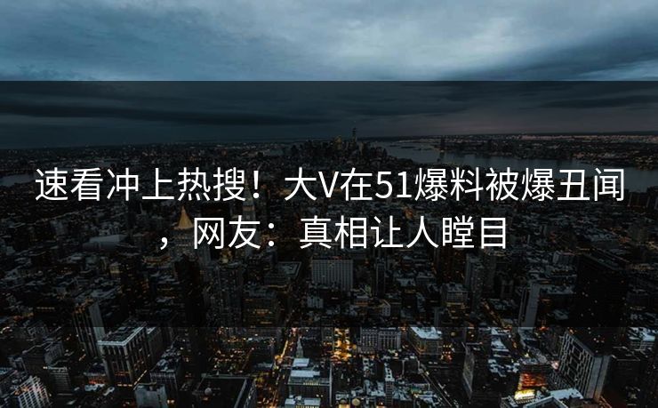 速看冲上热搜！大V在51爆料被爆丑闻，网友：真相让人瞠目