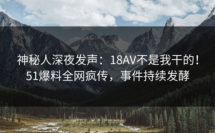 神秘人深夜发声：18AV不是我干的！51爆料全网疯传，事件持续发酵