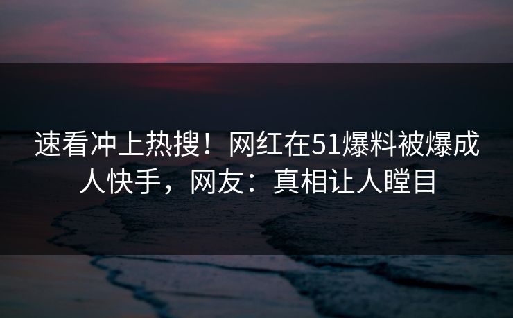 速看冲上热搜！网红在51爆料被爆成人快手，网友：真相让人瞠目