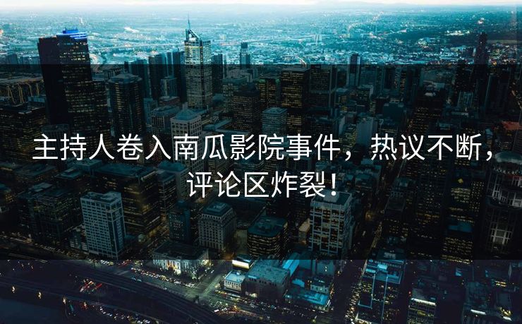 主持人卷入南瓜影院事件，热议不断，评论区炸裂！