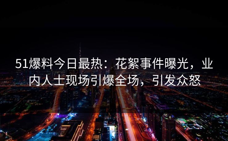 51爆料今日最热：花絮事件曝光，业内人士现场引爆全场，引发众怒