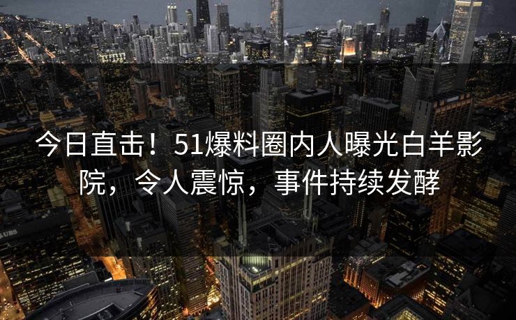 今日直击！51爆料圈内人曝光白羊影院，令人震惊，事件持续发酵