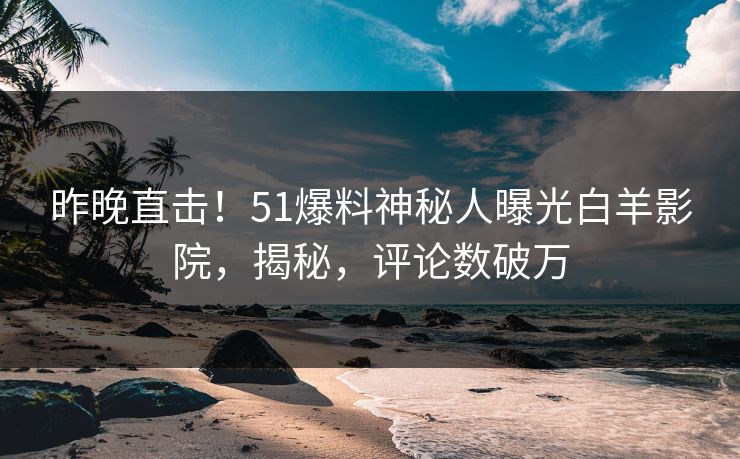 昨晚直击！51爆料神秘人曝光白羊影院，揭秘，评论数破万
