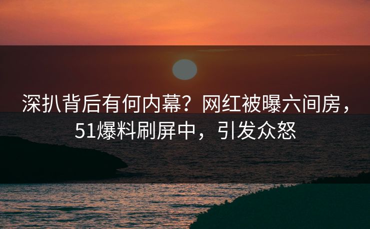 深扒背后有何内幕？网红被曝六间房，51爆料刷屏中，引发众怒