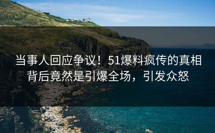 当事人回应争议！51爆料疯传的真相背后竟然是引爆全场，引发众怒