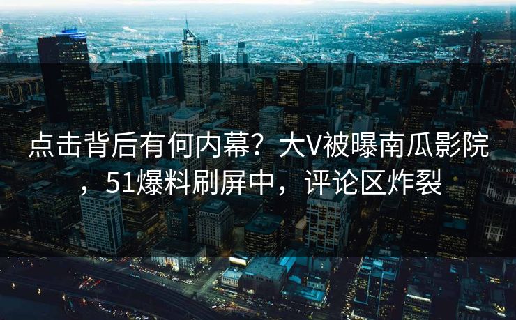 点击背后有何内幕？大V被曝南瓜影院，51爆料刷屏中，评论区炸裂