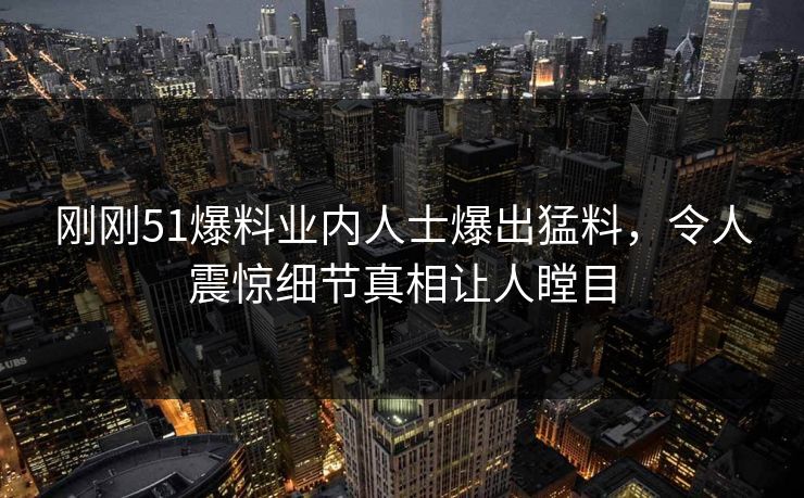 刚刚51爆料业内人士爆出猛料，令人震惊细节真相让人瞠目